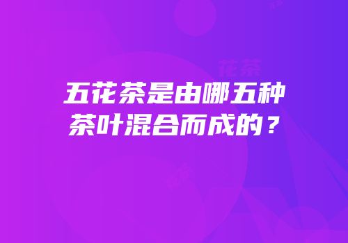 五花茶是由哪五种茶叶混合而成的？