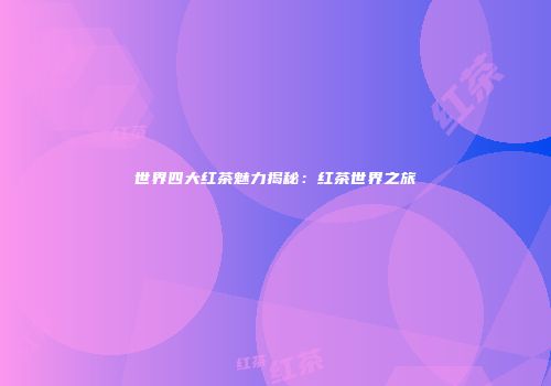 世界四大红茶魅力揭秘：红茶世界之旅