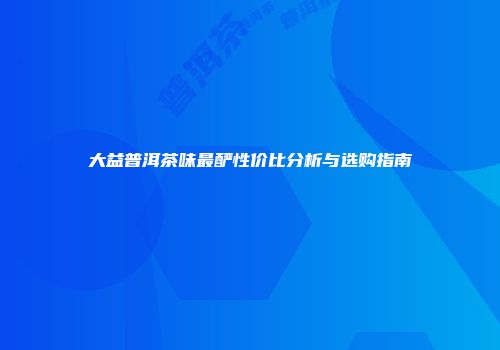大益普洱茶味最酽性价比分析与选购指南