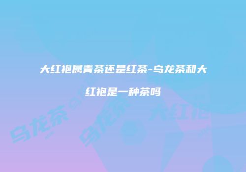 大红袍属青茶还是红茶-乌龙茶和大红袍是一种茶吗