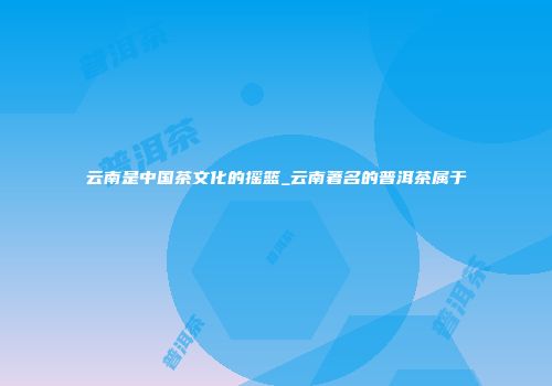 云南是中国茶文化的摇篮_云南著名的普洱茶属于