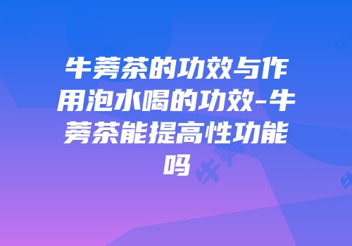 牛蒡茶的功效与作用泡水喝的功效-牛蒡茶能提高性功能吗