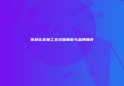 茉莉花茶加工全过程解析与品牌推荐