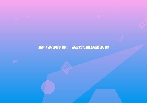 喝红茶治便秘，从此告别肠胃不适