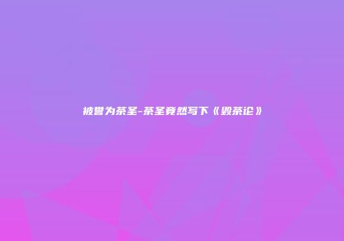 被誉为茶圣-茶圣竟然写下《毁茶论》