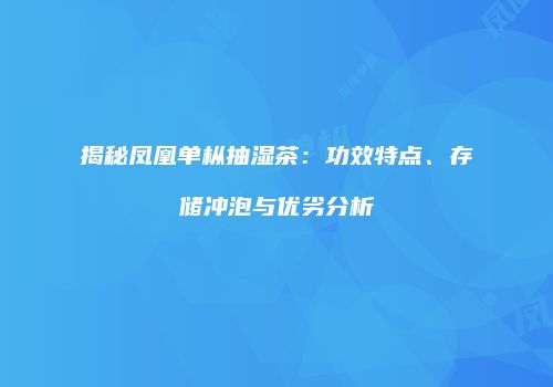 揭秘凤凰单枞抽湿茶：功效特点、存储冲泡与优劣分析