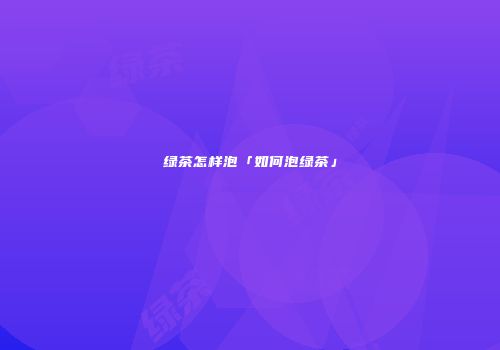 绿茶怎样泡「如何泡绿茶」