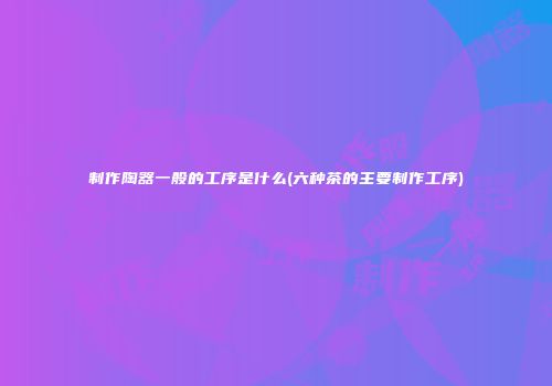 制作陶器一般的工序是什么(六种茶的主要制作工序)