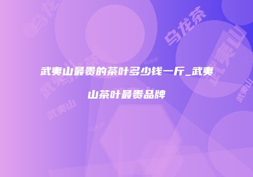 武夷山最贵的茶叶多少钱一斤_武夷山茶叶最贵品牌