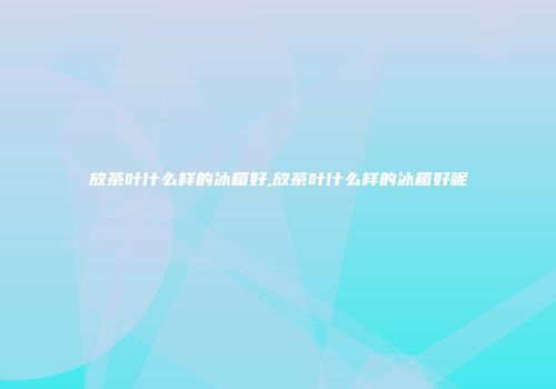 放茶叶什么样的冰箱好,放茶叶什么样的冰箱好呢