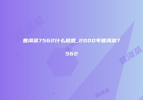普洱茶7562什么意思_2000年普洱茶7562