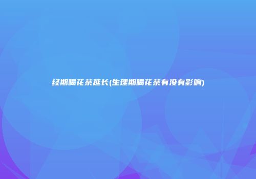 经期喝花茶延长(生理期喝花茶有没有影响)