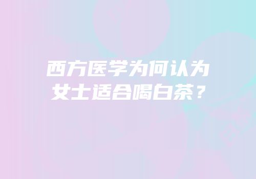 西方医学为何认为女士适合喝白茶？