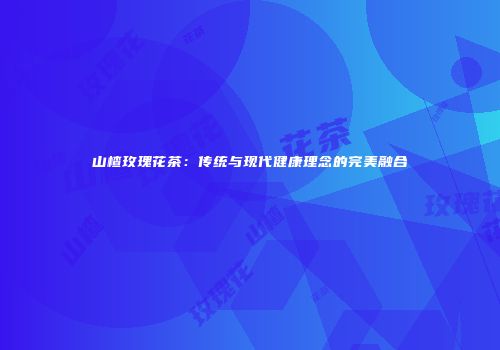 山楂玫瑰花茶：传统与现代健康理念的完美融合