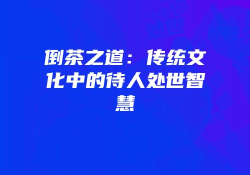 倒茶之道：传统文化中的待人处世智慧