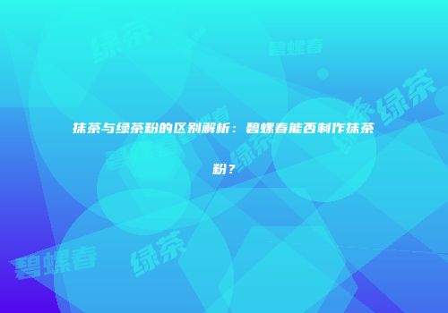 抹茶与绿茶粉的区别解析：碧螺春能否制作抹茶粉？