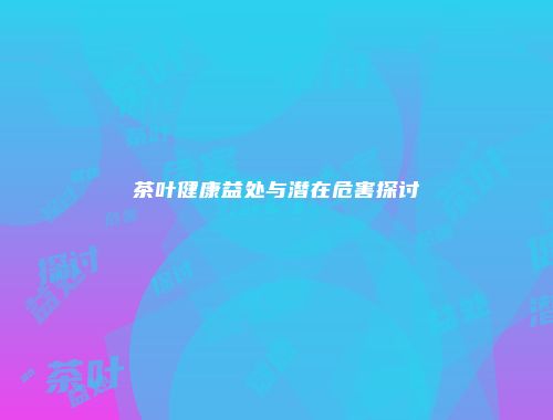 茶叶健康益处与潜在危害探讨