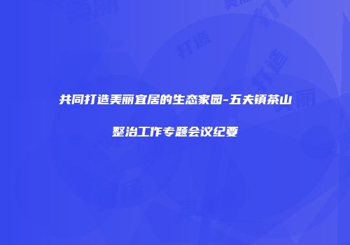 共同打造美丽宜居的生态家园-五夫镇茶山整治工作专题会议纪要