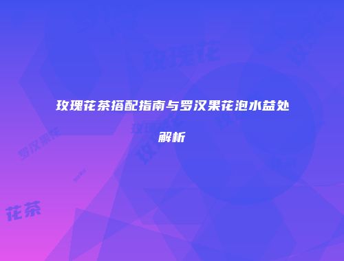 玫瑰花茶搭配指南与罗汉果花泡水益处解析