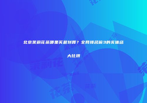 北京茉莉花茶哪里买最划算？全网排名前3的实体店大比拼