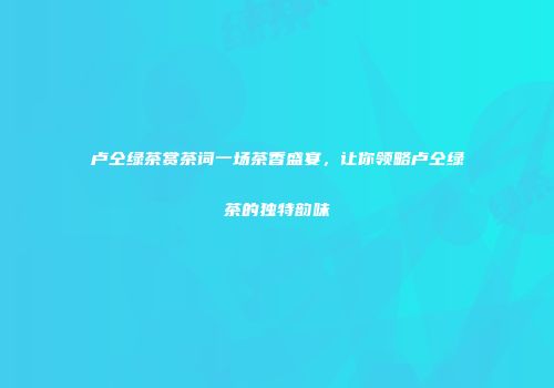 卢仝绿茶赏茶词一场茶香盛宴，让你领略卢仝绿茶的独特韵味