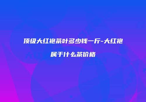 顶级大红袍茶叶多少钱一斤-大红袍属于什么茶价格