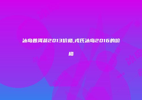 冰岛普洱茶2013价格,戎氏冰岛2016的价格