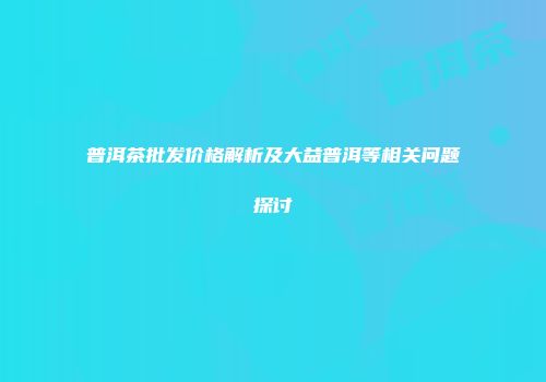 普洱茶批发价格解析及大益普洱等相关问题探讨