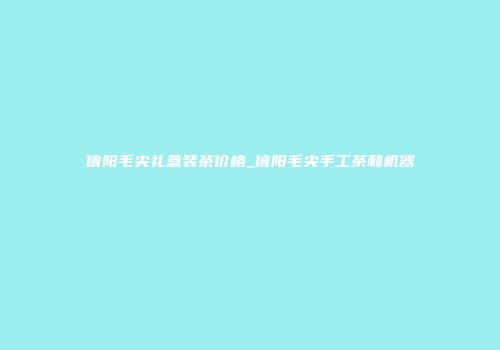 信阳毛尖礼盒装茶价格_信阳毛尖手工茶和机器