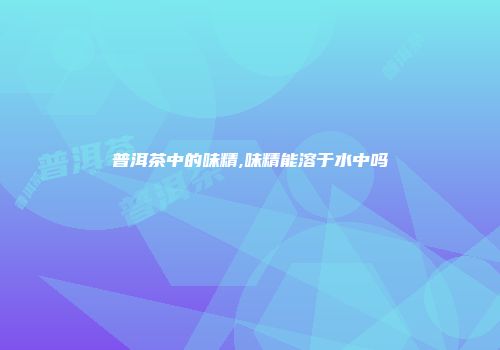 普洱茶中的味精,味精能溶于水中吗