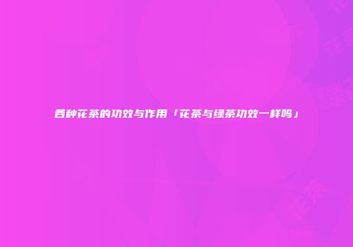 各种花茶的功效与作用「花茶与绿茶功效一样吗」
