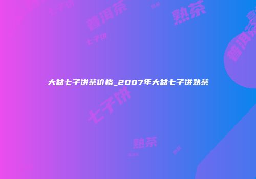大益七子饼茶价格_2007年大益七子饼熟茶