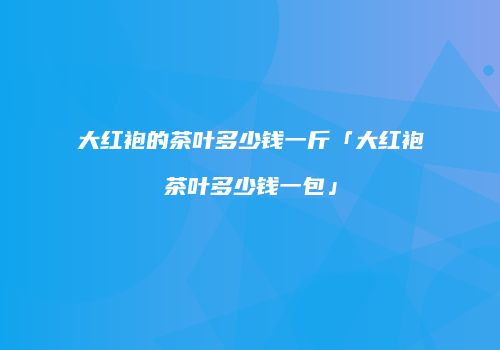 大红袍的茶叶多少钱一斤「大红袍茶叶多少钱一包」