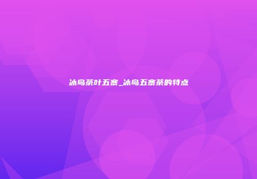 冰岛茶叶五寨_冰岛五寨茶的特点