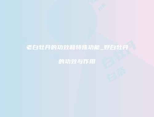 老白牡丹的功效和特殊功能_野白牡丹的功效与作用