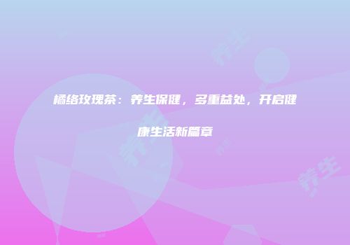 橘络玫瑰茶：养生保健，多重益处，开启健康生活新篇章