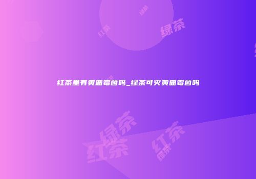 红茶里有黄曲霉菌吗_绿茶可灭黄曲霉菌吗