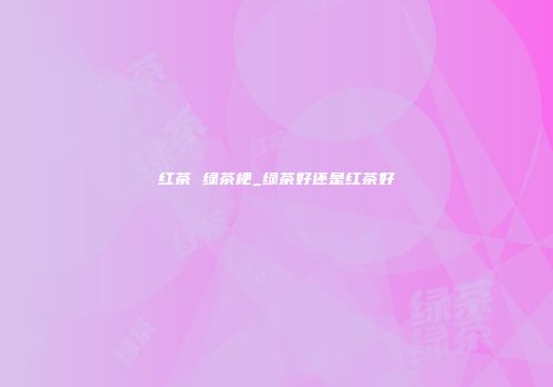 红茶 绿茶梗_绿茶好还是红茶好
