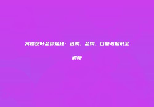 高端茶叶品种探秘：选购、品牌、口感与知识全解析
