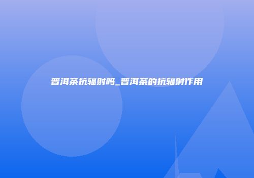普洱茶抗辐射吗_普洱茶的抗辐射作用