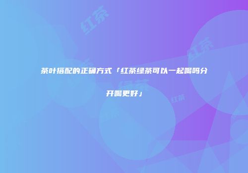 茶叶搭配的正确方式「红茶绿茶可以一起喝吗分开喝更好」