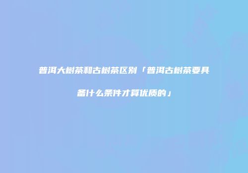普洱大树茶和古树茶区别「普洱古树茶要具备什么条件才算优质的」