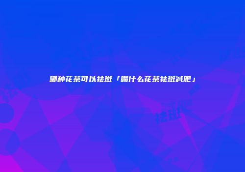 哪种花茶可以祛斑「喝什么花茶祛斑减肥」