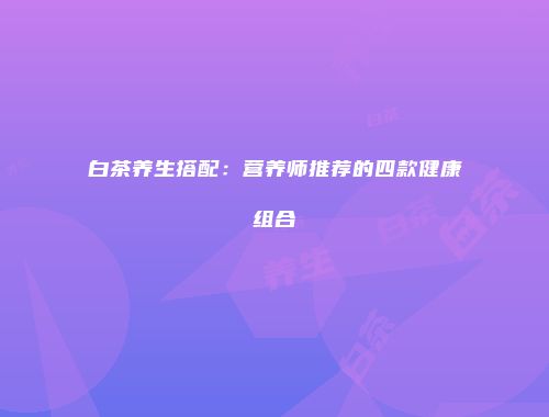 白茶养生搭配：营养师推荐的四款健康组合