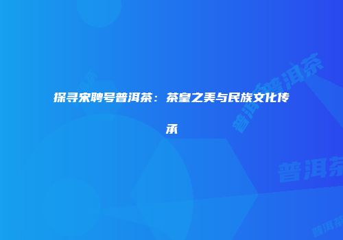 探寻宋聘号普洱茶：茶皇之美与民族文化传承
