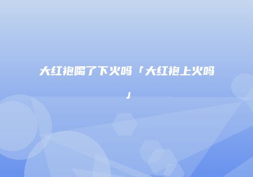 大红袍喝了下火吗「大红袍上火吗」