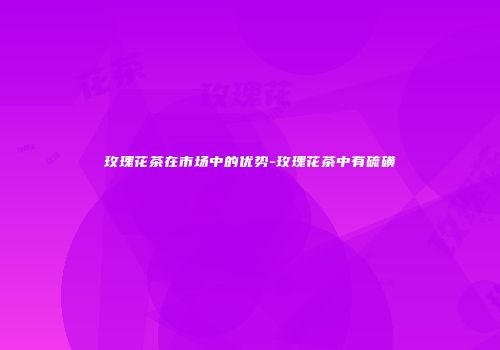 玫瑰花茶在市场中的优势-玫瑰花茶中有硫磺