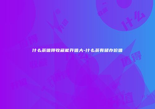什么茶值得收藏能升值大-什么茶有储存价值