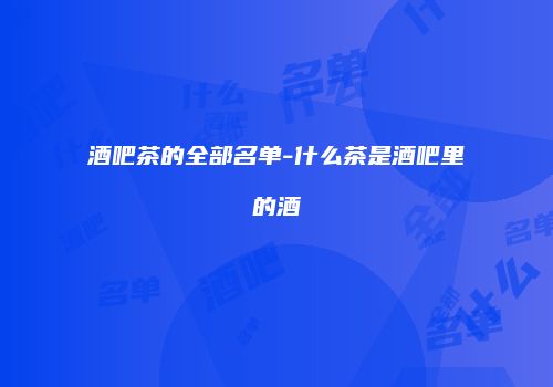 酒吧茶的全部名单-什么茶是酒吧里的酒