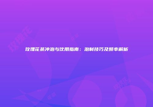 玫瑰花茶冲泡与饮用指南：泡制技巧及频率解析
